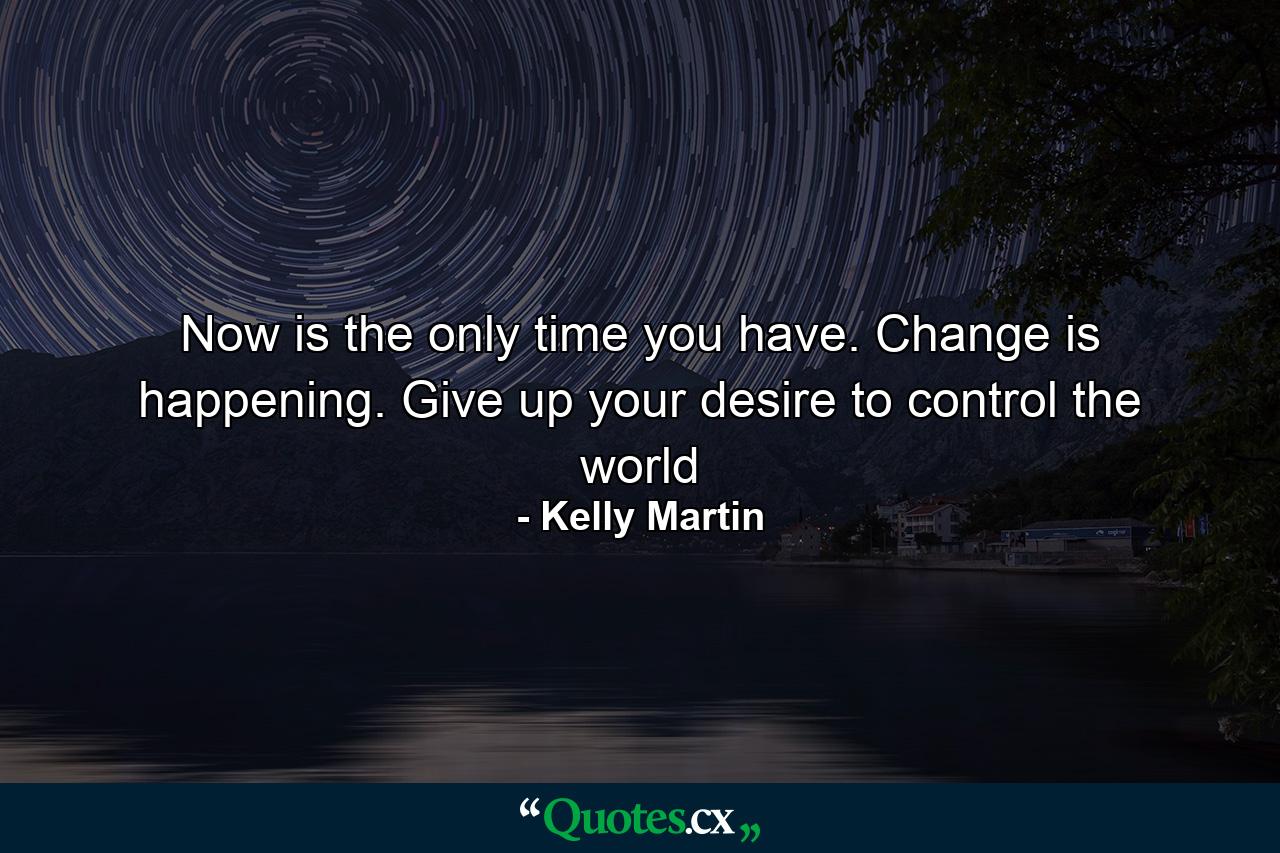 Now is the only time you have. Change is happening. Give up your desire to control the world - Quote by Kelly Martin