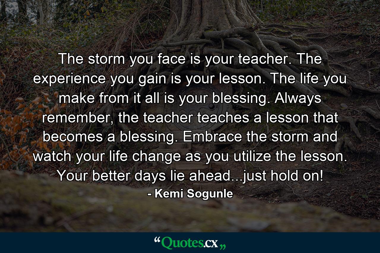 The storm you face is your teacher. The experience you gain is your lesson. The life you make from it all is your blessing. Always remember, the teacher teaches a lesson that becomes a blessing. Embrace the storm and watch your life change as you utilize the lesson. Your better days lie ahead...just hold on! - Quote by Kemi Sogunle