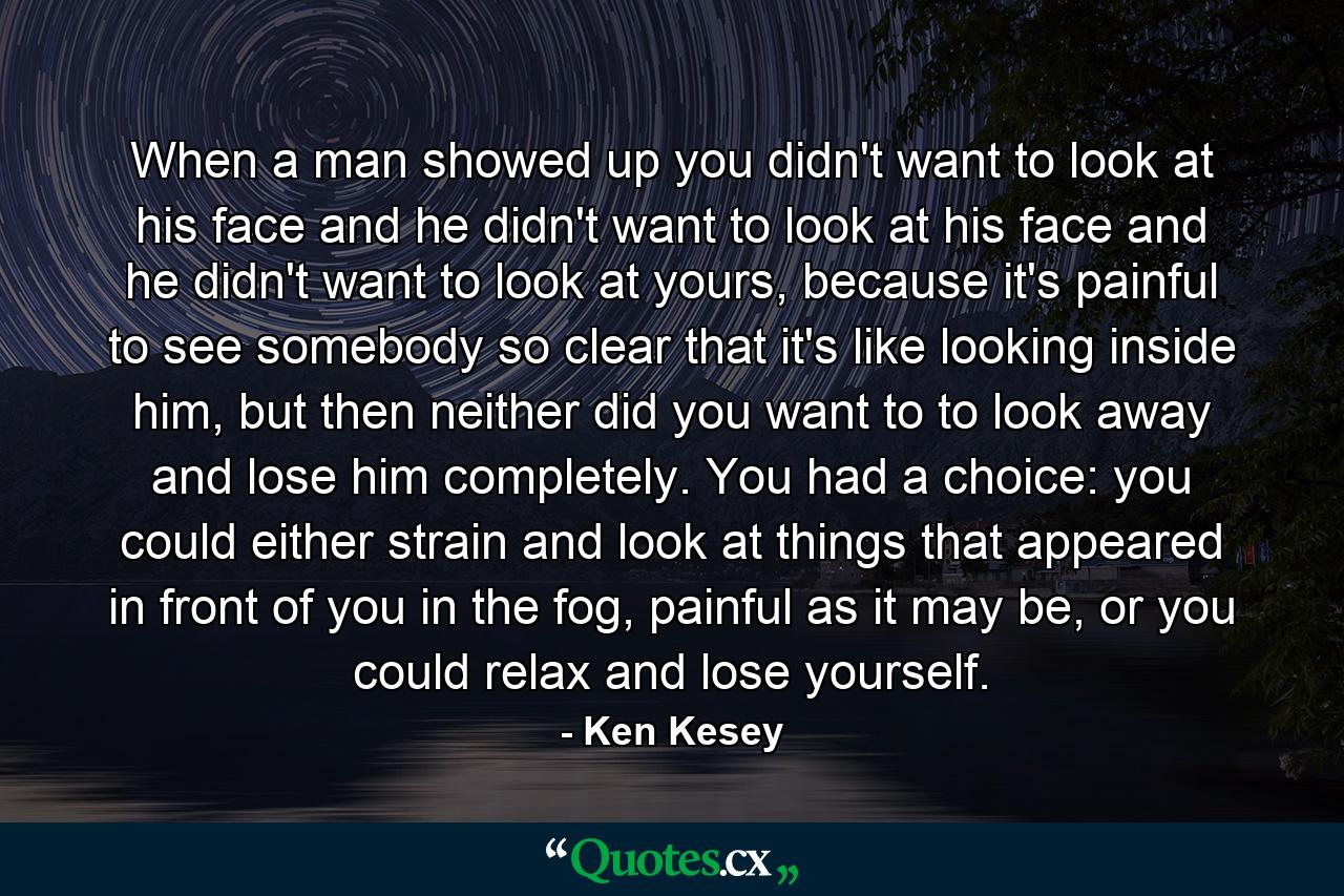 When a man showed up you didn't want to look at his face and he didn't want to look at his face and he didn't want to look at yours, because it's painful to see somebody so clear that it's like looking inside him, but then neither did you want to to look away and lose him completely. You had a choice: you could either strain and look at things that appeared in front of you in the fog, painful as it may be, or you could relax and lose yourself. - Quote by Ken Kesey