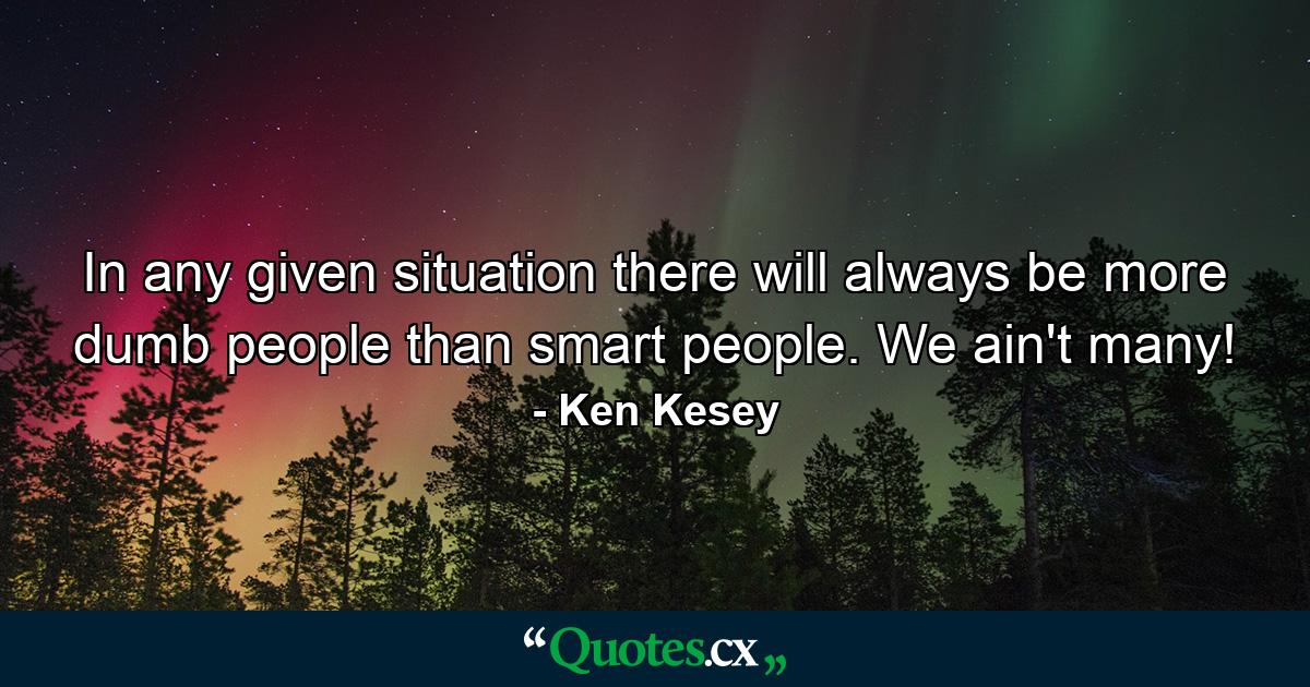 In any given situation there will always be more dumb people than smart people. We ain't many! - Quote by Ken Kesey