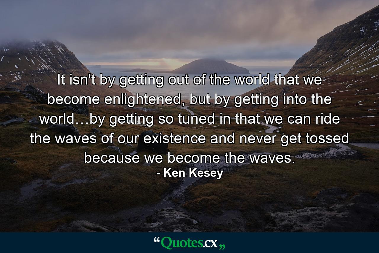 It isn't by getting out of the world that we become enlightened, but by getting into the world…by getting so tuned in that we can ride the waves of our existence and never get tossed because we become the waves. - Quote by Ken Kesey