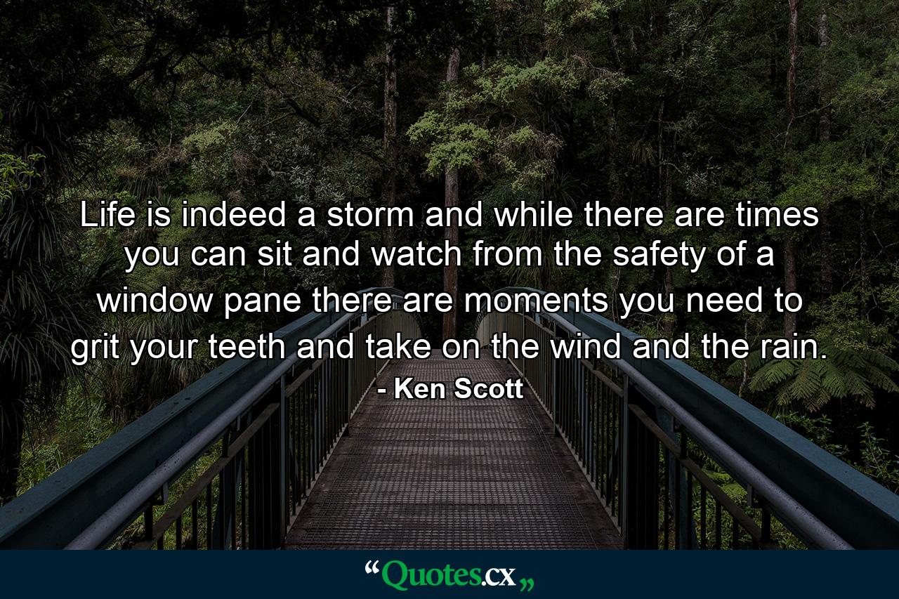 Life is indeed a storm and while there are times you can sit and watch from the safety of a window pane there are moments you need to grit your teeth and take on the wind and the rain. - Quote by Ken Scott