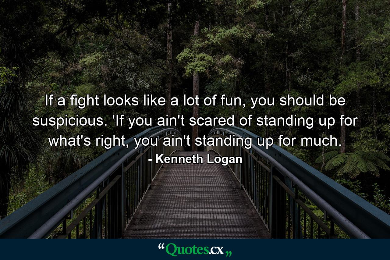 If a fight looks like a lot of fun, you should be suspicious. 'If you ain't scared of standing up for what's right, you ain't standing up for much. - Quote by Kenneth Logan