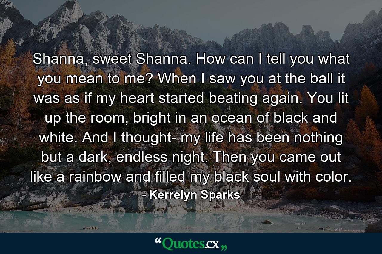 Shanna, sweet Shanna. How can I tell you what you mean to me? When I saw you at the ball it was as if my heart started beating again. You lit up the room, bright in an ocean of black and white. And I thought- my life has been nothing but a dark, endless night. Then you came out like a rainbow and filled my black soul with color. - Quote by Kerrelyn Sparks