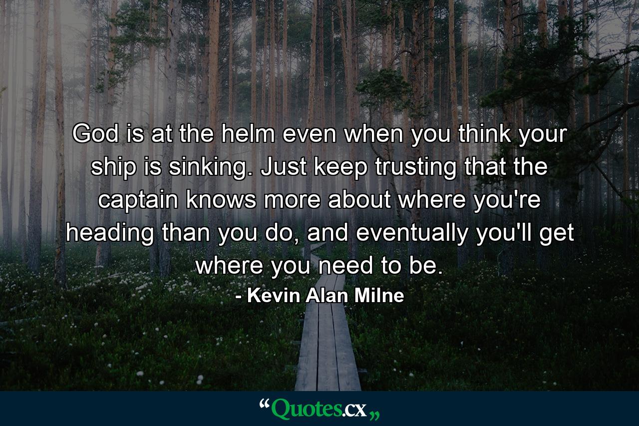 God is at the helm even when you think your ship is sinking. Just keep trusting that the captain knows more about where you're heading than you do, and eventually you'll get where you need to be. - Quote by Kevin Alan Milne