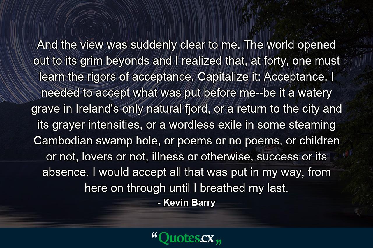 And the view was suddenly clear to me. The world opened out to its grim beyonds and I realized that, at forty, one must learn the rigors of acceptance. Capitalize it: Acceptance. I needed to accept what was put before me--be it a watery grave in Ireland's only natural fjord, or a return to the city and its grayer intensities, or a wordless exile in some steaming Cambodian swamp hole, or poems or no poems, or children or not, lovers or not, illness or otherwise, success or its absence. I would accept all that was put in my way, from here on through until I breathed my last. - Quote by Kevin Barry