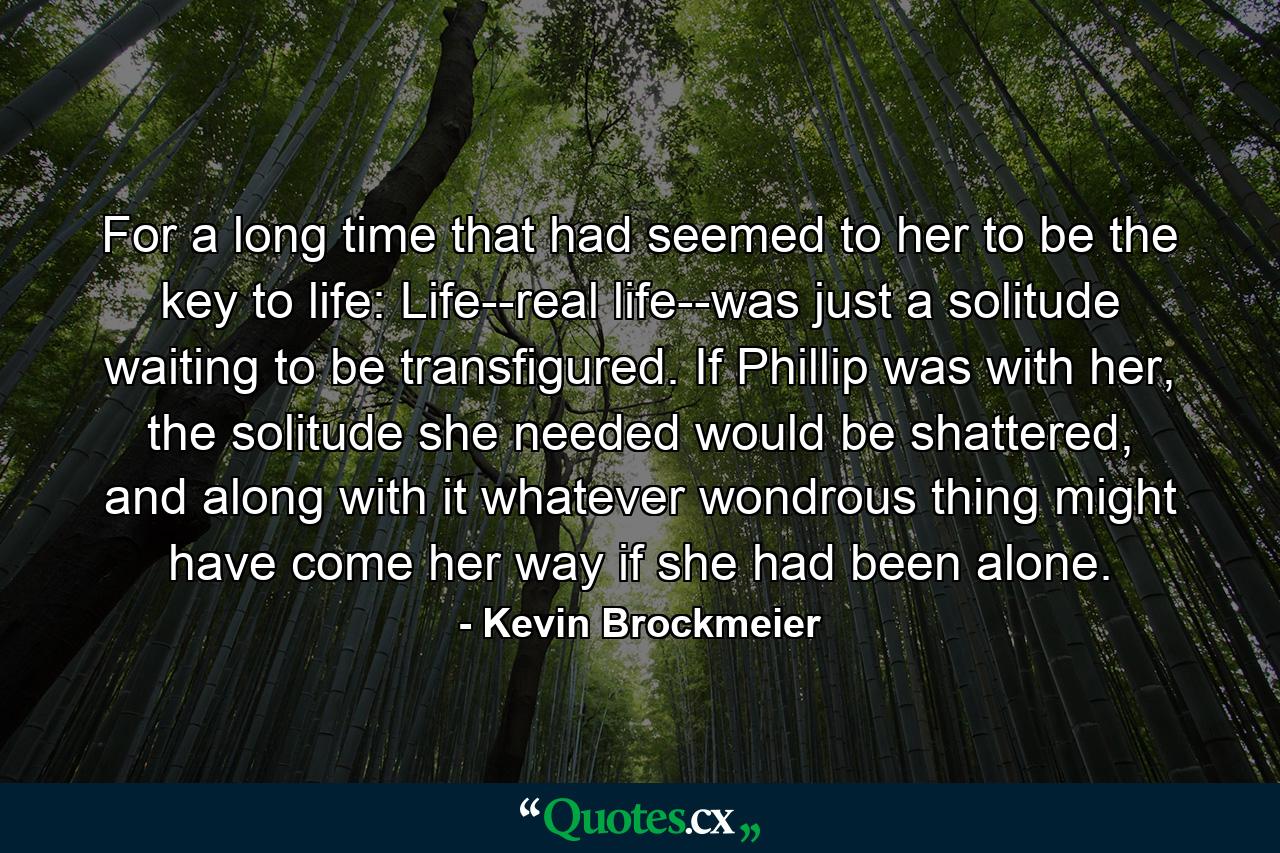 For a long time that had seemed to her to be the key to life: Life--real life--was just a solitude waiting to be transfigured. If Phillip was with her, the solitude she needed would be shattered, and along with it whatever wondrous thing might have come her way if she had been alone. - Quote by Kevin Brockmeier