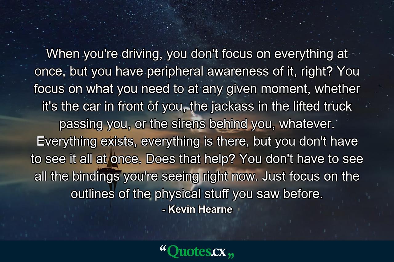 When you're driving, you don't focus on everything at once, but you have peripheral awareness of it, right? You focus on what you need to at any given moment, whether it's the car in front of you, the jackass in the lifted truck passing you, or the sirens behind you, whatever. Everything exists, everything is there, but you don't have to see it all at once. Does that help? You don't have to see all the bindings you're seeing right now. Just focus on the outlines of the physical stuff you saw before. - Quote by Kevin Hearne