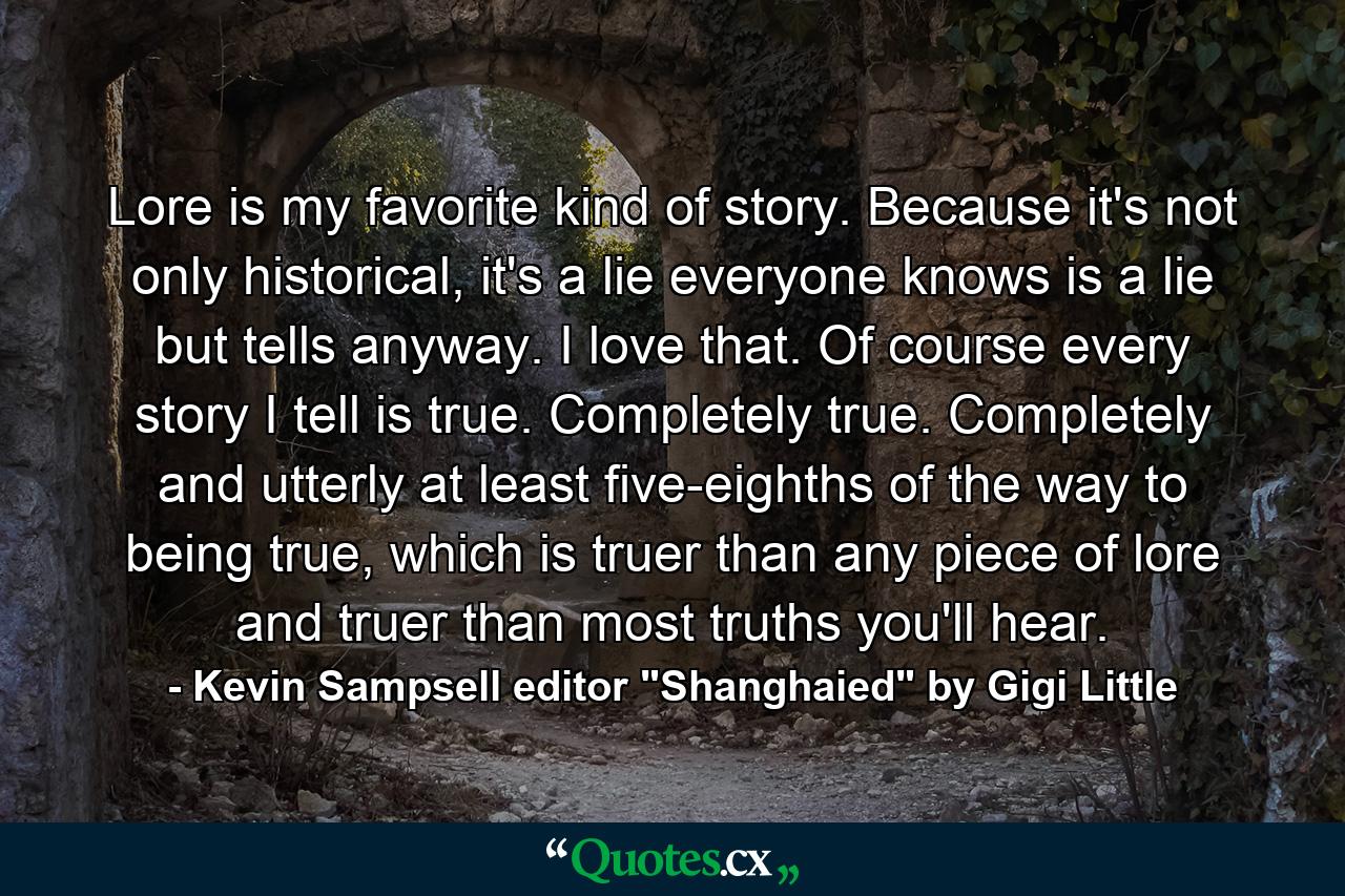 Lore is my favorite kind of story. Because it's not only historical, it's a lie everyone knows is a lie but tells anyway. I love that. Of course every story I tell is true. Completely true. Completely and utterly at least five-eighths of the way to being true, which is truer than any piece of lore and truer than most truths you'll hear. - Quote by Kevin Sampsell editor 