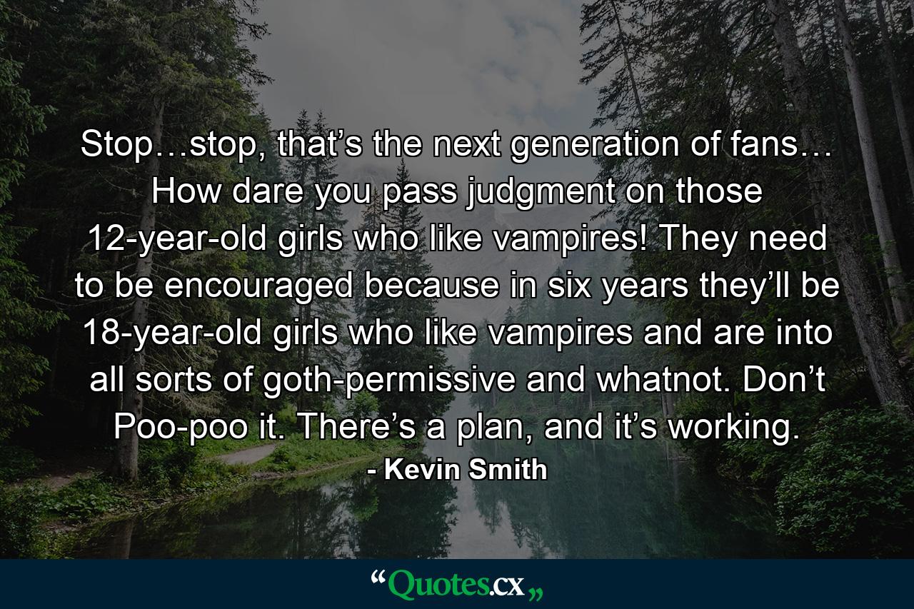 Stop…stop, that’s the next generation of fans… How dare you pass judgment on those 12-year-old girls who like vampires! They need to be encouraged because in six years they’ll be 18-year-old girls who like vampires and are into all sorts of goth-permissive and whatnot. Don’t Poo-poo it. There’s a plan, and it’s working. - Quote by Kevin Smith