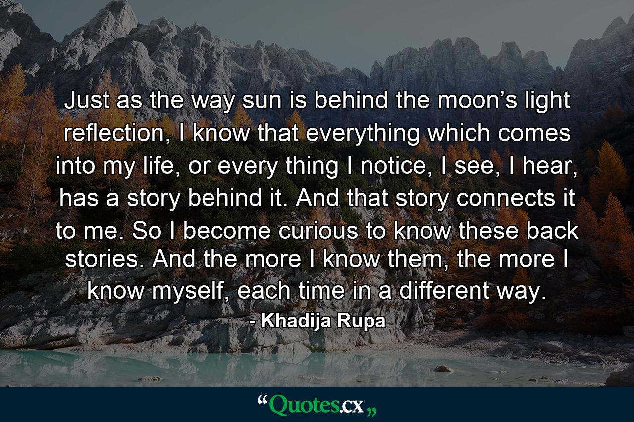 Just as the way sun is behind the moon’s light reflection, I know that everything which comes into my life, or every thing I notice, I see, I hear, has a story behind it. And that story connects it to me. So I become curious to know these back stories. And the more I know them, the more I know myself, each time in a different way. - Quote by Khadija Rupa