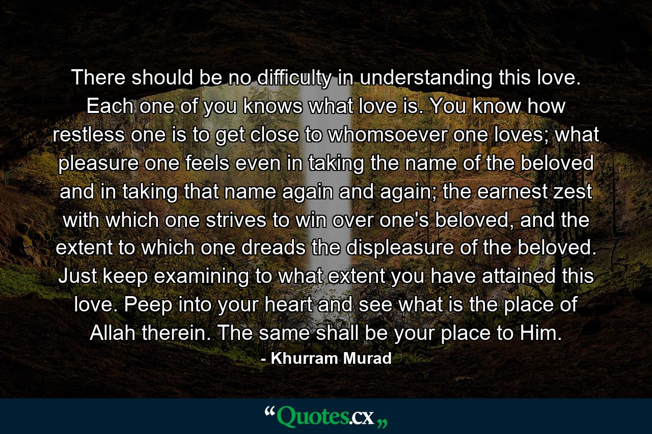 There should be no difficulty in understanding this love. Each one of you knows what love is. You know how restless one is to get close to whomsoever one loves; what pleasure one feels even in taking the name of the beloved and in taking that name again and again; the earnest zest with which one strives to win over one's beloved, and the extent to which one dreads the displeasure of the beloved. Just keep examining to what extent you have attained this love. Peep into your heart and see what is the place of Allah therein. The same shall be your place to Him. - Quote by Khurram Murad