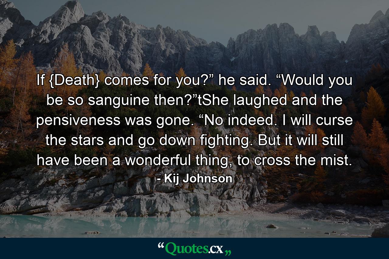 If {Death} comes for you?” he said. “Would you be so sanguine then?”tShe laughed and the pensiveness was gone. “No indeed. I will curse the stars and go down fighting. But it will still have been a wonderful thing, to cross the mist. - Quote by Kij Johnson