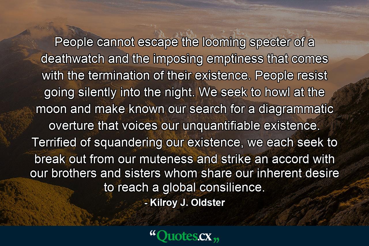 People cannot escape the looming specter of a deathwatch and the imposing emptiness that comes with the termination of their existence. People resist going silently into the night. We seek to howl at the moon and make known our search for a diagrammatic overture that voices our unquantifiable existence. Terrified of squandering our existence, we each seek to break out from our muteness and strike an accord with our brothers and sisters whom share our inherent desire to reach a global consilience. - Quote by Kilroy J. Oldster