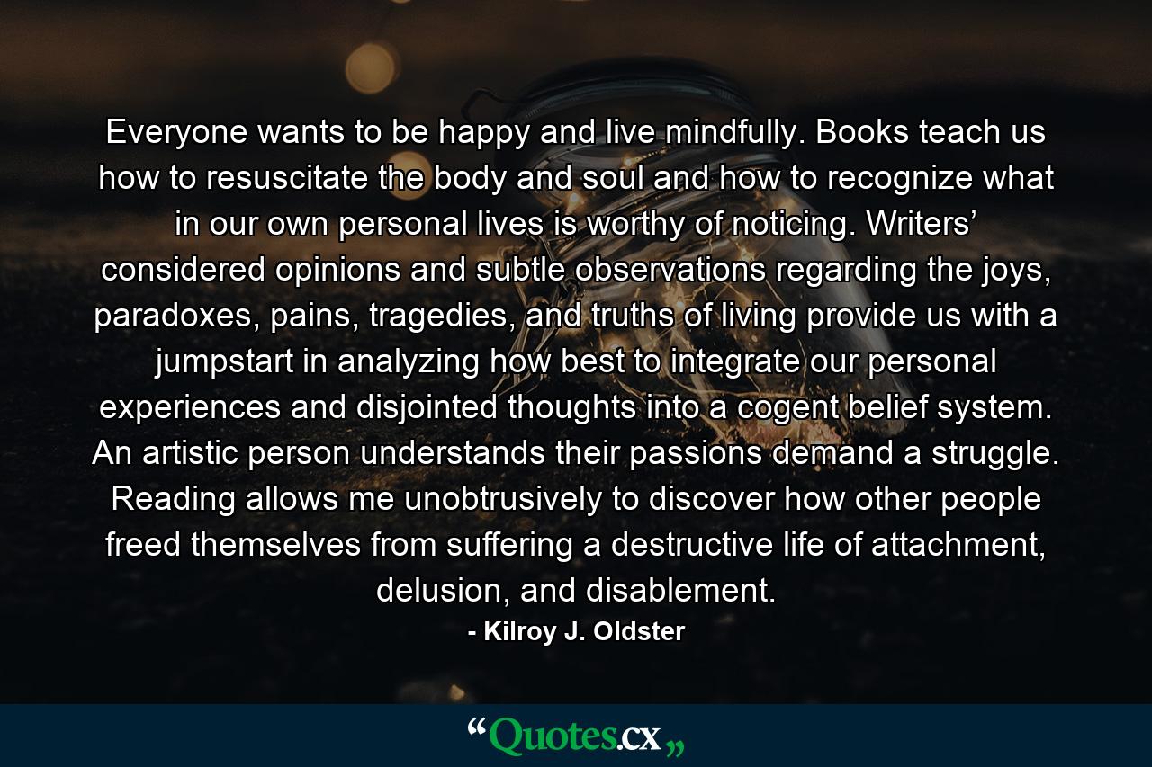 Everyone wants to be happy and live mindfully. Books teach us how to resuscitate the body and soul and how to recognize what in our own personal lives is worthy of noticing. Writers’ considered opinions and subtle observations regarding the joys, paradoxes, pains, tragedies, and truths of living provide us with a jumpstart in analyzing how best to integrate our personal experiences and disjointed thoughts into a cogent belief system. An artistic person understands their passions demand a struggle. Reading allows me unobtrusively to discover how other people freed themselves from suffering a destructive life of attachment, delusion, and disablement. - Quote by Kilroy J. Oldster