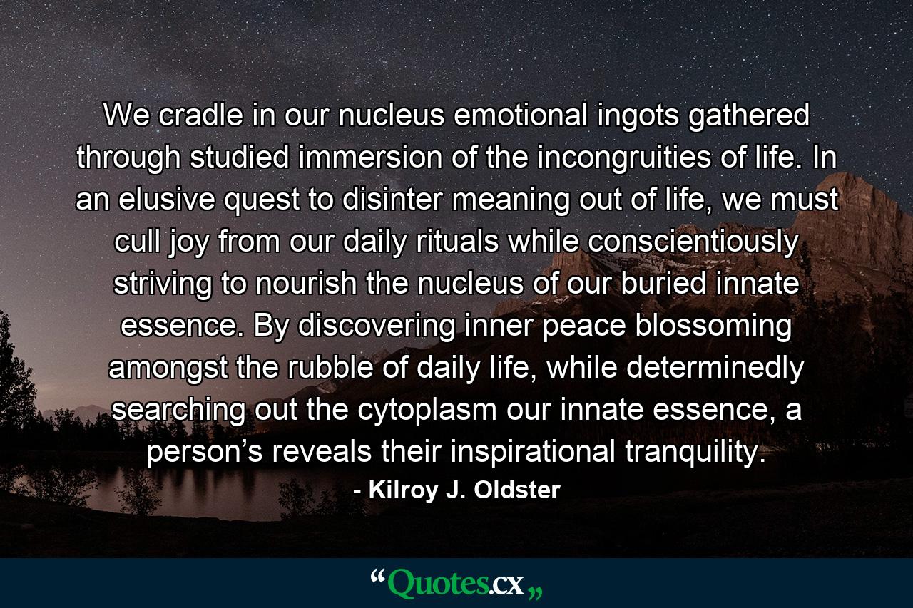 We cradle in our nucleus emotional ingots gathered through studied immersion of the incongruities of life. In an elusive quest to disinter meaning out of life, we must cull joy from our daily rituals while conscientiously striving to nourish the nucleus of our buried innate essence. By discovering inner peace blossoming amongst the rubble of daily life, while determinedly searching out the cytoplasm our innate essence, a person’s reveals their inspirational tranquility. - Quote by Kilroy J. Oldster