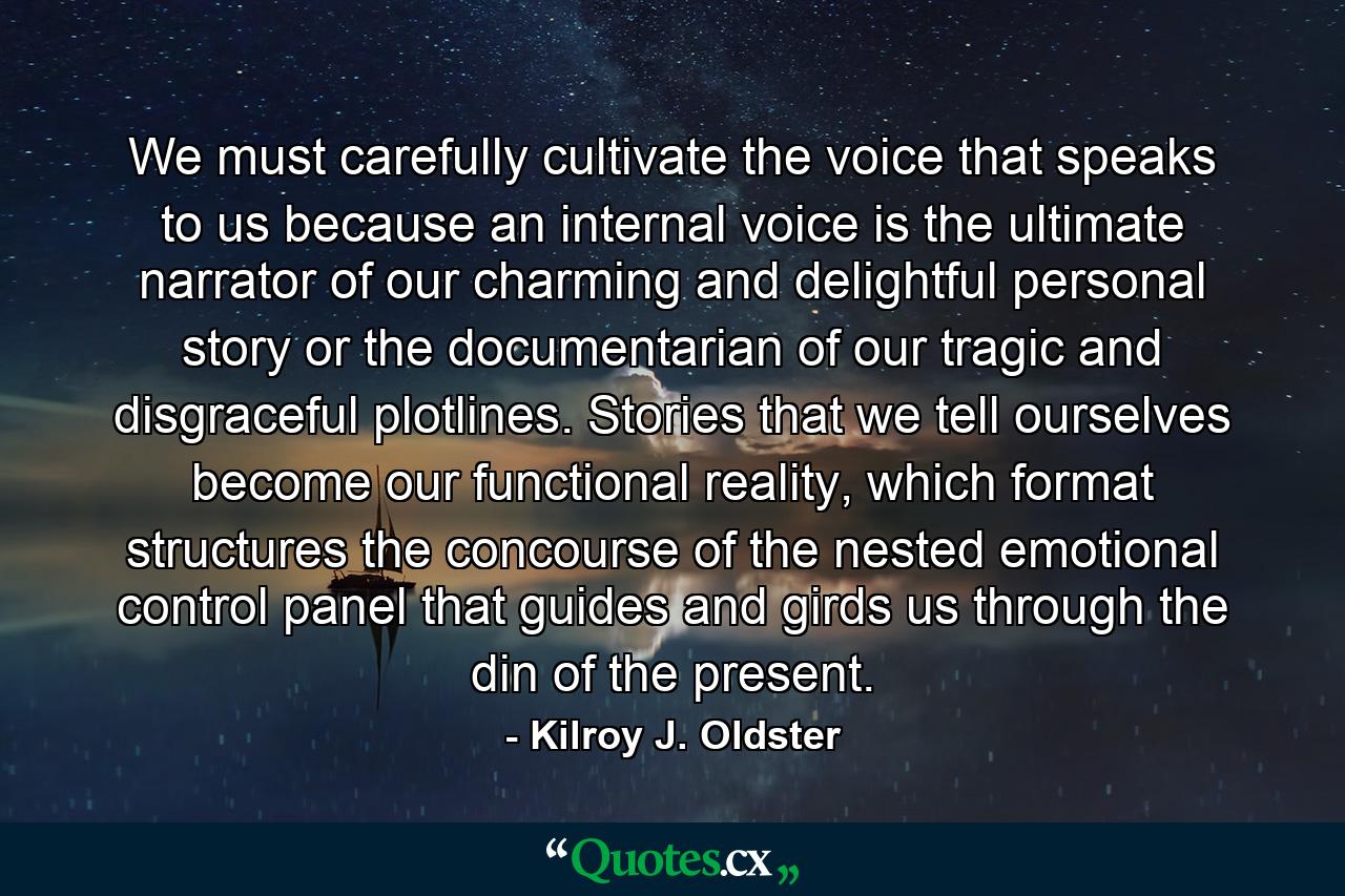 We must carefully cultivate the voice that speaks to us because an internal voice is the ultimate narrator of our charming and delightful personal story or the documentarian of our tragic and disgraceful plotlines. Stories that we tell ourselves become our functional reality, which format structures the concourse of the nested emotional control panel that guides and girds us through the din of the present. - Quote by Kilroy J. Oldster