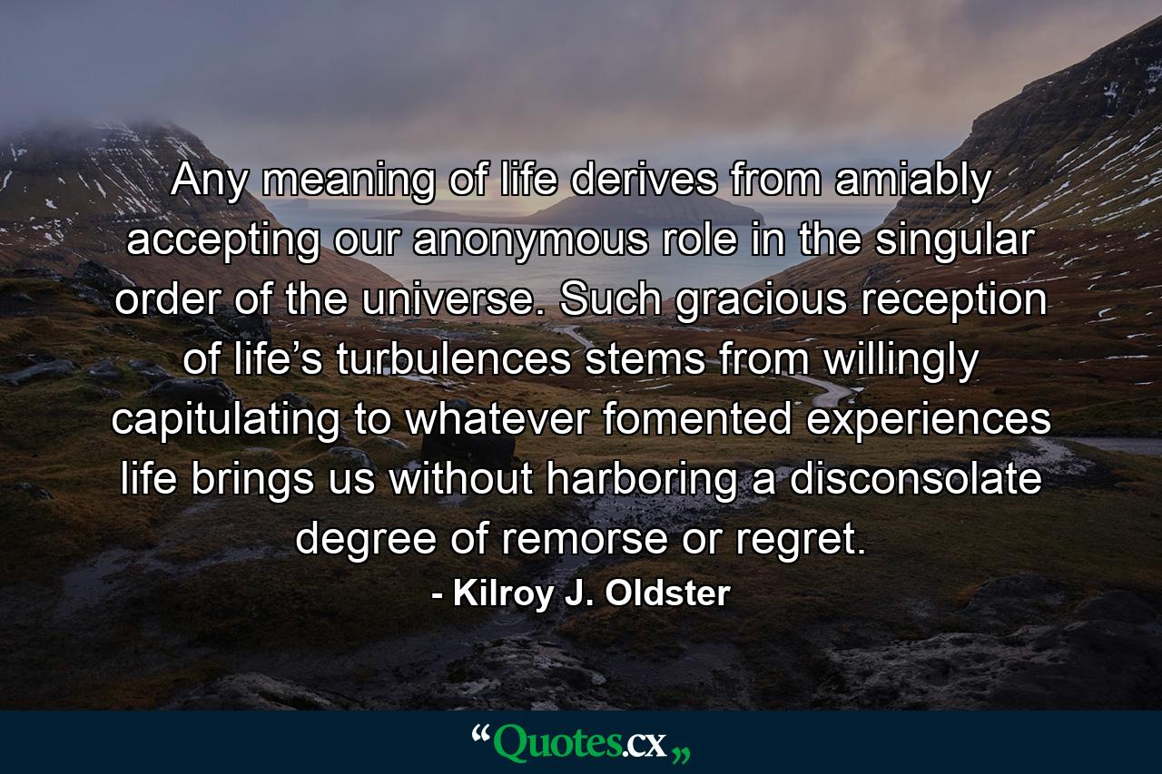 Any meaning of life derives from amiably accepting our anonymous role in the singular order of the universe. Such gracious reception of life’s turbulences stems from willingly capitulating to whatever fomented experiences life brings us without harboring a disconsolate degree of remorse or regret. - Quote by Kilroy J. Oldster