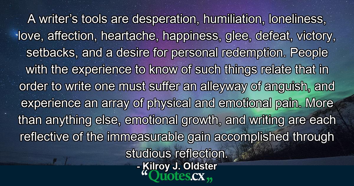 A writer’s tools are desperation, humiliation, loneliness, love, affection, heartache, happiness, glee, defeat, victory, setbacks, and a desire for personal redemption. People with the experience to know of such things relate that in order to write one must suffer an alleyway of anguish, and experience an array of physical and emotional pain. More than anything else, emotional growth, and writing are each reflective of the immeasurable gain accomplished through studious reflection. - Quote by Kilroy J. Oldster