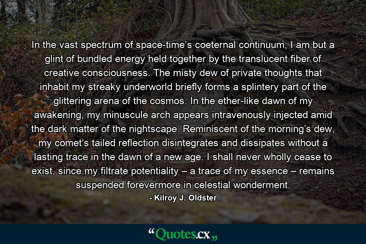 In the vast spectrum of space-time’s coeternal continuum, I am but a glint of bundled energy held together by the translucent fiber of creative consciousness. The misty dew of private thoughts that inhabit my streaky underworld briefly forms a splintery part of the glittering arena of the cosmos. In the ether-like dawn of my awakening, my minuscule arch appears intravenously injected amid the dark matter of the nightscape. Reminiscent of the morning’s dew, my comet’s tailed reflection disintegrates and dissipates without a lasting trace in the dawn of a new age. I shall never wholly cease to exist, since my filtrate potentiality – a trace of my essence – remains suspended forevermore in celestial wonderment. - Quote by Kilroy J. Oldster