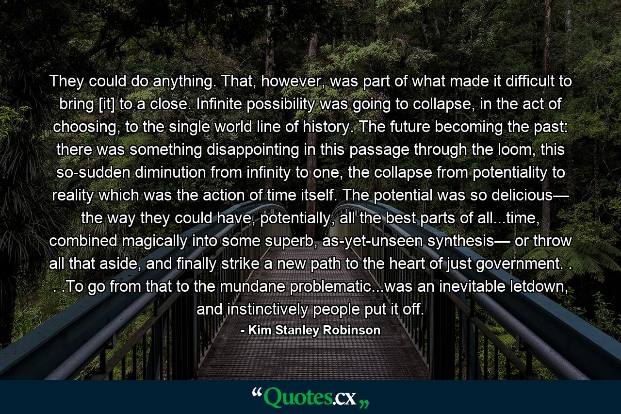 They could do anything. That, however, was part of what made it difficult to bring [it] to a close. Infinite possibility was going to collapse, in the act of choosing, to the single world line of history. The future becoming the past: there was something disappointing in this passage through the loom, this so-sudden diminution from infinity to one, the collapse from potentiality to reality which was the action of time itself. The potential was so delicious— the way they could have, potentially, all the best parts of all...time, combined magically into some superb, as-yet-unseen synthesis— or throw all that aside, and finally strike a new path to the heart of just government. . . .To go from that to the mundane problematic...was an inevitable letdown, and instinctively people put it off. - Quote by Kim Stanley Robinson