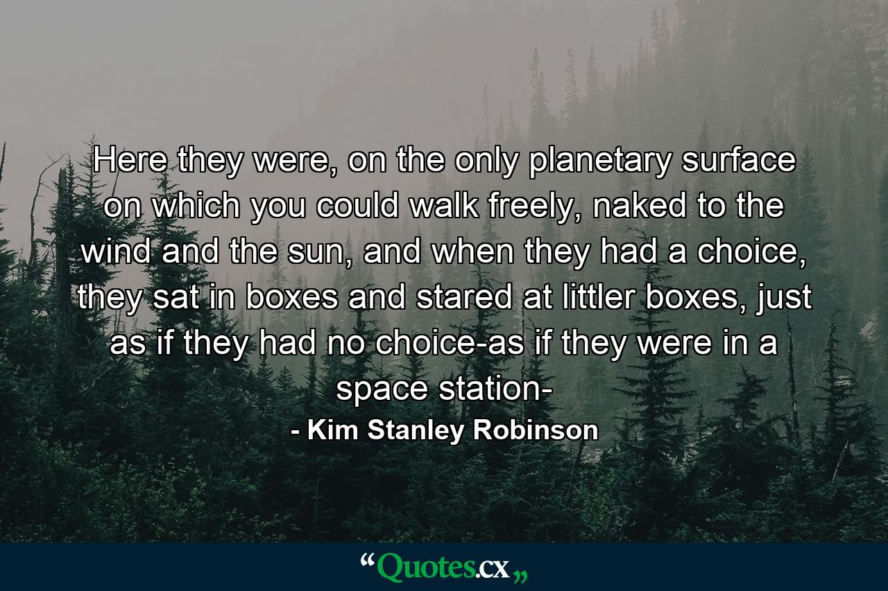 Here they were, on the only planetary surface on which you could walk freely, naked to the wind and the sun, and when they had a choice, they sat in boxes and stared at littler boxes, just as if they had no choice-as if they were in a space station- - Quote by Kim Stanley Robinson