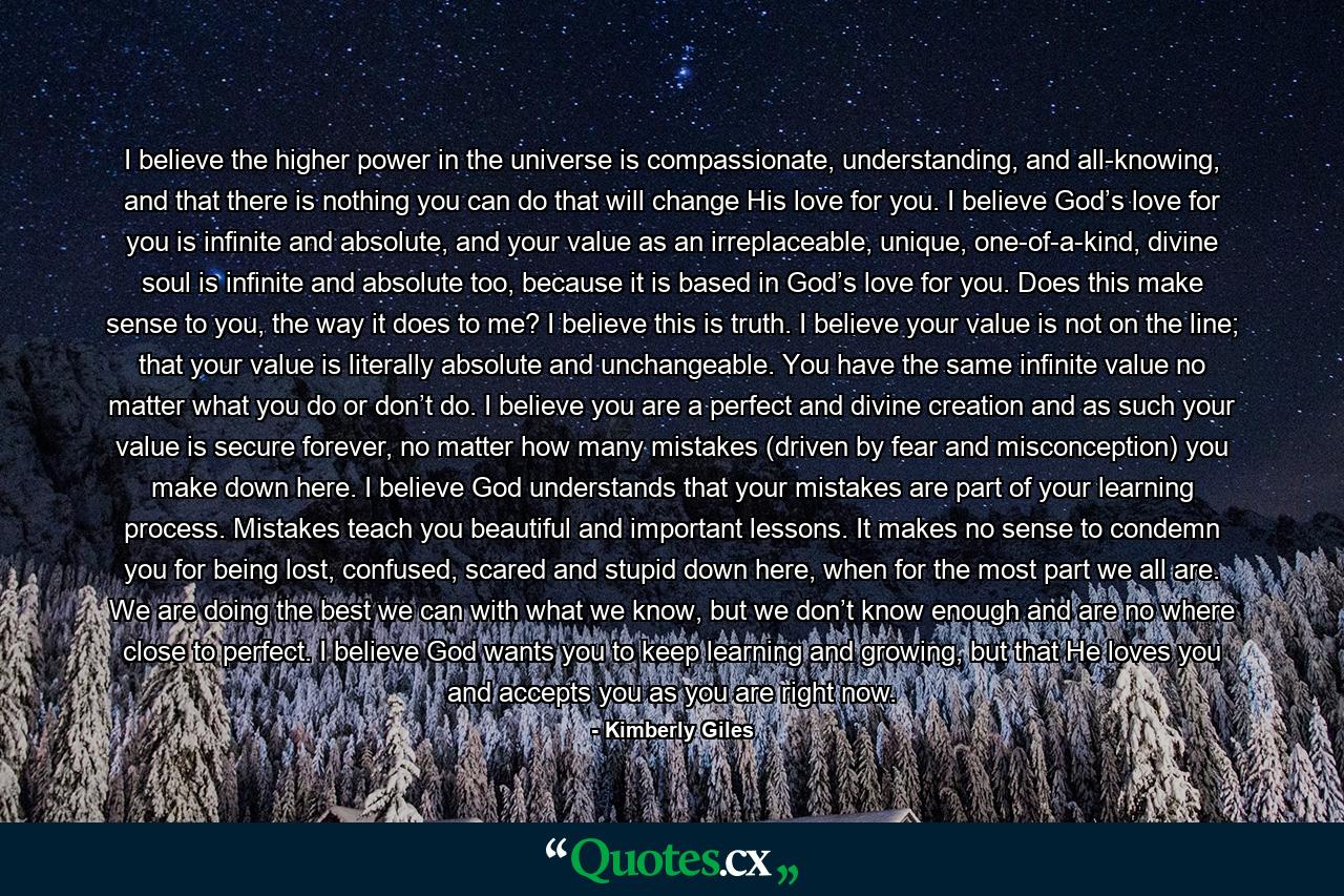 I believe the higher power in the universe is compassionate, understanding, and all-knowing, and that there is nothing you can do that will change His love for you. I believe God’s love for you is infinite and absolute, and your value as an irreplaceable, unique, one-of-a-kind, divine soul is infinite and absolute too, because it is based in God’s love for you. Does this make sense to you, the way it does to me? I believe this is truth. I believe your value is not on the line; that your value is literally absolute and unchangeable. You have the same infinite value no matter what you do or don’t do. I believe you are a perfect and divine creation and as such your value is secure forever, no matter how many mistakes (driven by fear and misconception) you make down here. I believe God understands that your mistakes are part of your learning process. Mistakes teach you beautiful and important lessons. It makes no sense to condemn you for being lost, confused, scared and stupid down here, when for the most part we all are. We are doing the best we can with what we know, but we don’t know enough and are no where close to perfect. I believe God wants you to keep learning and growing, but that He loves you and accepts you as you are right now. - Quote by Kimberly Giles