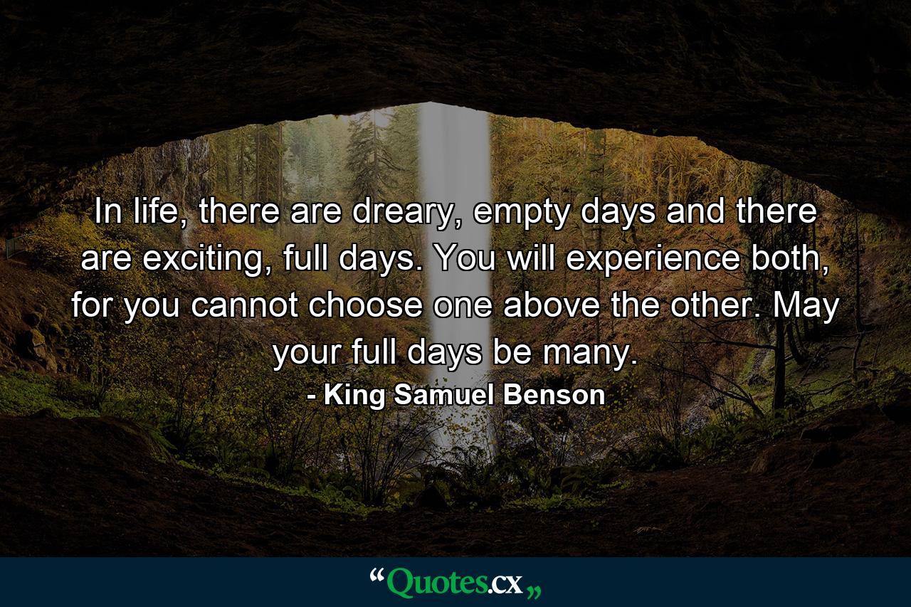 In life, there are dreary, empty days and there are exciting, full days. You will experience both, for you cannot choose one above the other. May your full days be many. - Quote by King Samuel Benson