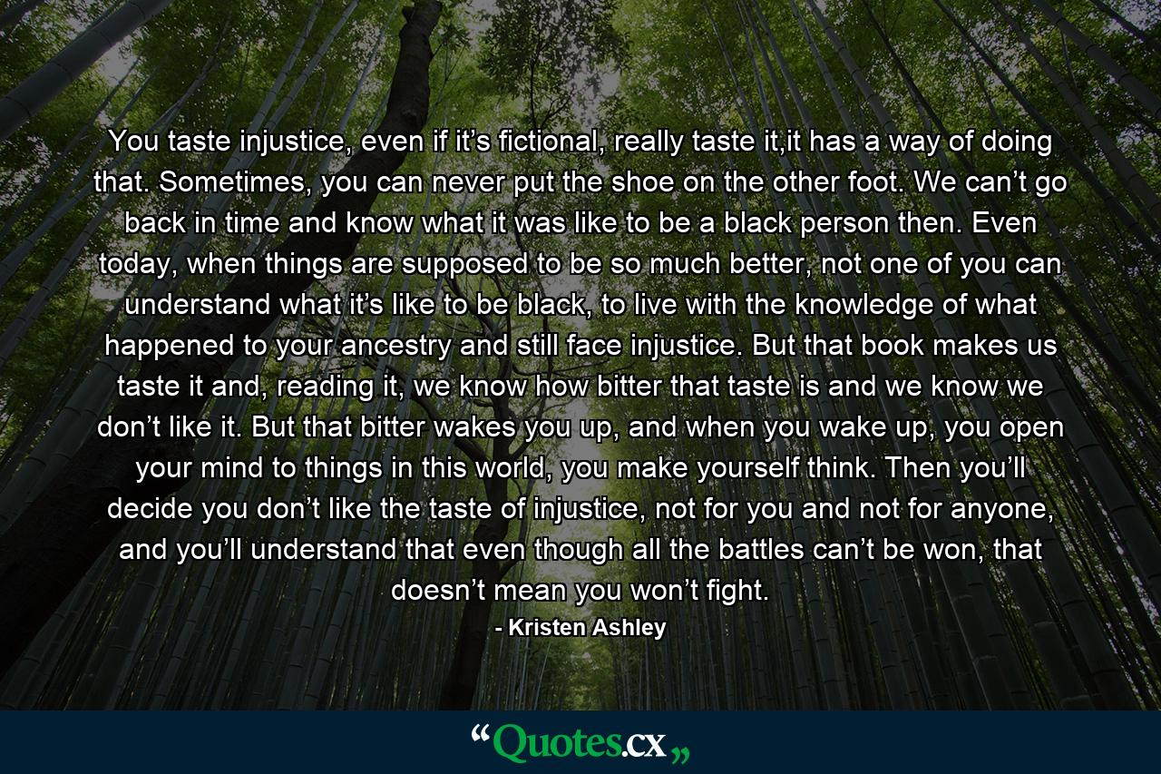 You taste injustice, even if it’s fictional, really taste it,it has a way of doing that. Sometimes, you can never put the shoe on the other foot. We can’t go back in time and know what it was like to be a black person then. Even today, when things are supposed to be so much better, not one of you can understand what it’s like to be black, to live with the knowledge of what happened to your ancestry and still face injustice. But that book makes us taste it and, reading it, we know how bitter that taste is and we know we don’t like it. But that bitter wakes you up, and when you wake up, you open your mind to things in this world, you make yourself think. Then you’ll decide you don’t like the taste of injustice, not for you and not for anyone, and you’ll understand that even though all the battles can’t be won, that doesn’t mean you won’t fight. - Quote by Kristen Ashley