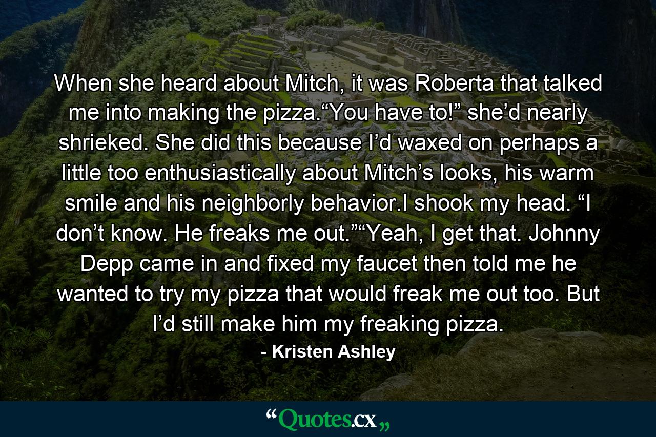 When she heard about Mitch, it was Roberta that talked me into making the pizza.“You have to!” she’d nearly shrieked. She did this because I’d waxed on perhaps a little too enthusiastically about Mitch’s looks, his warm smile and his neighborly behavior.I shook my head. “I don’t know. He freaks me out.”“Yeah, I get that. Johnny Depp came in and fixed my faucet then told me he wanted to try my pizza that would freak me out too. But I’d still make him my freaking pizza. - Quote by Kristen Ashley