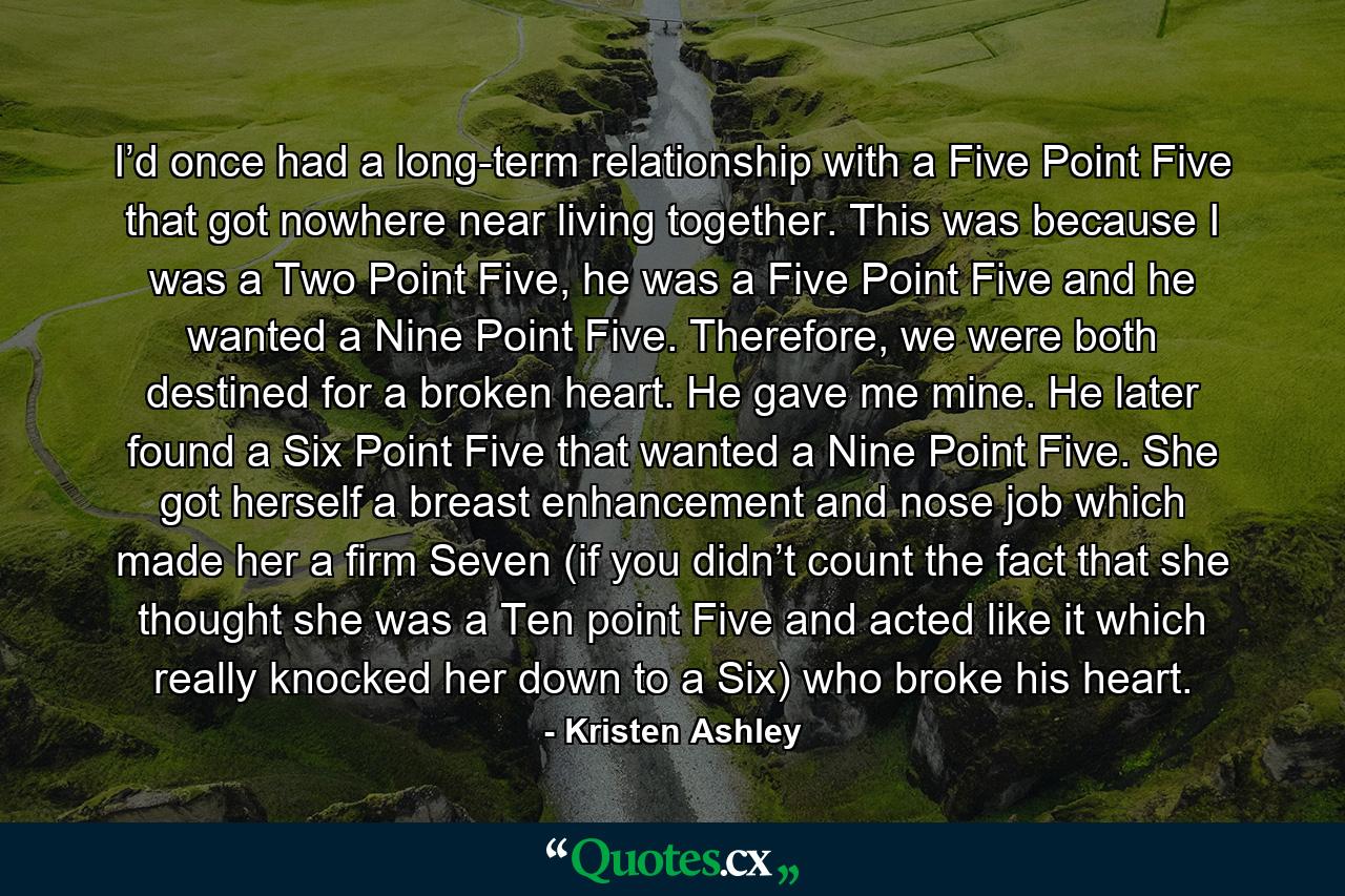 I’d once had a long-term relationship with a Five Point Five that got nowhere near living together. This was because I was a Two Point Five, he was a Five Point Five and he wanted a Nine Point Five. Therefore, we were both destined for a broken heart. He gave me mine. He later found a Six Point Five that wanted a Nine Point Five. She got herself a breast enhancement and nose job which made her a firm Seven (if you didn’t count the fact that she thought she was a Ten point Five and acted like it which really knocked her down to a Six) who broke his heart. - Quote by Kristen Ashley