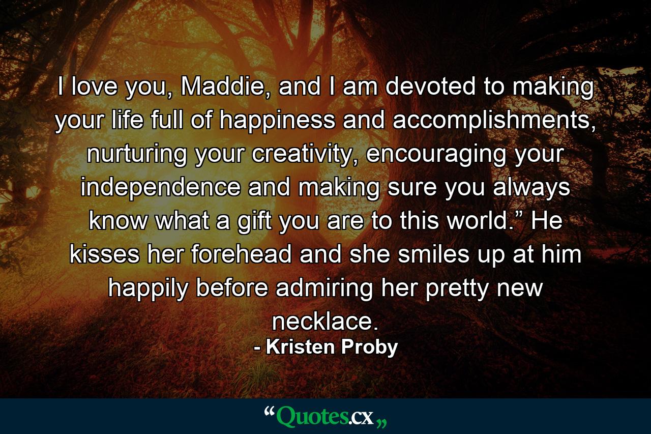 I love you, Maddie, and I am devoted to making your life full of happiness and accomplishments, nurturing your creativity, encouraging your independence and making sure you always know what a gift you are to this world.” He kisses her forehead and she smiles up at him happily before admiring her pretty new necklace. - Quote by Kristen Proby