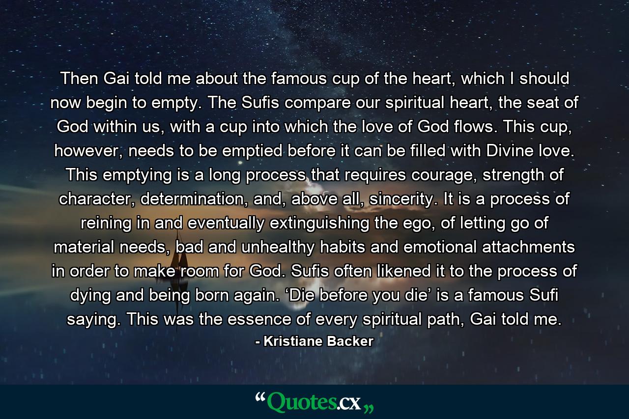 Then Gai told me about the famous cup of the heart, which I should now begin to empty. The Sufis compare our spiritual heart, the seat of God within us, with a cup into which the love of God flows. This cup, however, needs to be emptied before it can be filled with Divine love. This emptying is a long process that requires courage, strength of character, determination, and, above all, sincerity. It is a process of reining in and eventually extinguishing the ego, of letting go of material needs, bad and unhealthy habits and emotional attachments in order to make room for God. Sufis often likened it to the process of dying and being born again. ‘Die before you die’ is a famous Sufi saying. This was the essence of every spiritual path, Gai told me. - Quote by Kristiane Backer