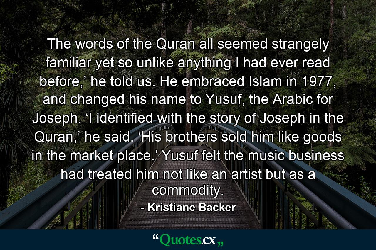 The words of the Quran all seemed strangely familiar yet so unlike anything I had ever read before,’ he told us. He embraced Islam in 1977, and changed his name to Yusuf, the Arabic for Joseph. ‘I identified with the story of Joseph in the Quran,’ he said. ‘His brothers sold him like goods in the market place.’ Yusuf felt the music business had treated him not like an artist but as a commodity. - Quote by Kristiane Backer