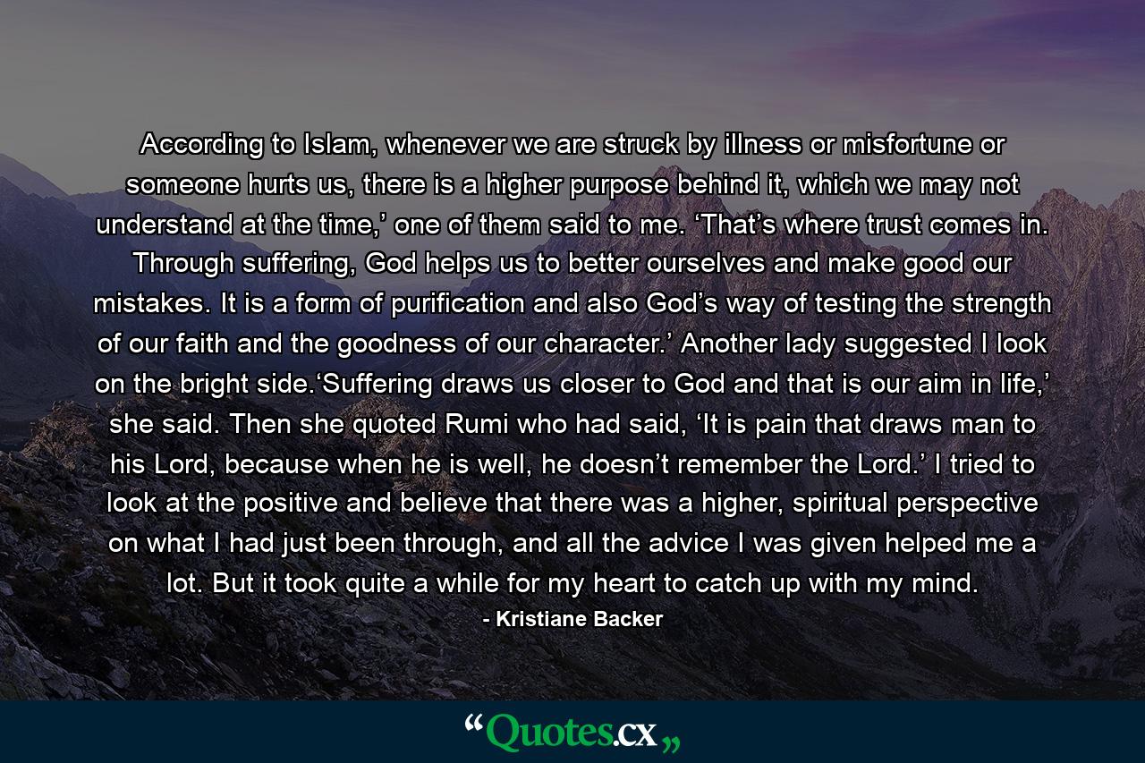 According to Islam, whenever we are struck by illness or misfortune or someone hurts us, there is a higher purpose behind it, which we may not understand at the time,’ one of them said to me. ‘That’s where trust comes in. Through suffering, God helps us to better ourselves and make good our mistakes. It is a form of purification and also God’s way of testing the strength of our faith and the goodness of our character.’ Another lady suggested I look on the bright side.‘Suffering draws us closer to God and that is our aim in life,’ she said. Then she quoted Rumi who had said, ‘It is pain that draws man to his Lord, because when he is well, he doesn’t remember the Lord.’ I tried to look at the positive and believe that there was a higher, spiritual perspective on what I had just been through, and all the advice I was given helped me a lot. But it took quite a while for my heart to catch up with my mind. - Quote by Kristiane Backer