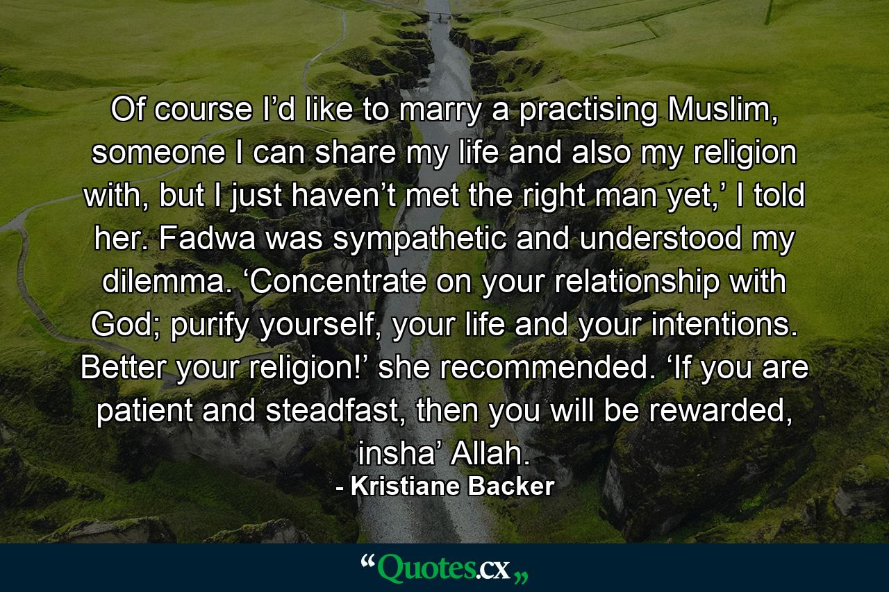 Of course I’d like to marry a practising Muslim, someone I can share my life and also my religion with, but I just haven’t met the right man yet,’ I told her. Fadwa was sympathetic and understood my dilemma. ‘Concentrate on your relationship with God; purify yourself, your life and your intentions. Better your religion!’ she recommended. ‘If you are patient and steadfast, then you will be rewarded, insha’ Allah. - Quote by Kristiane Backer