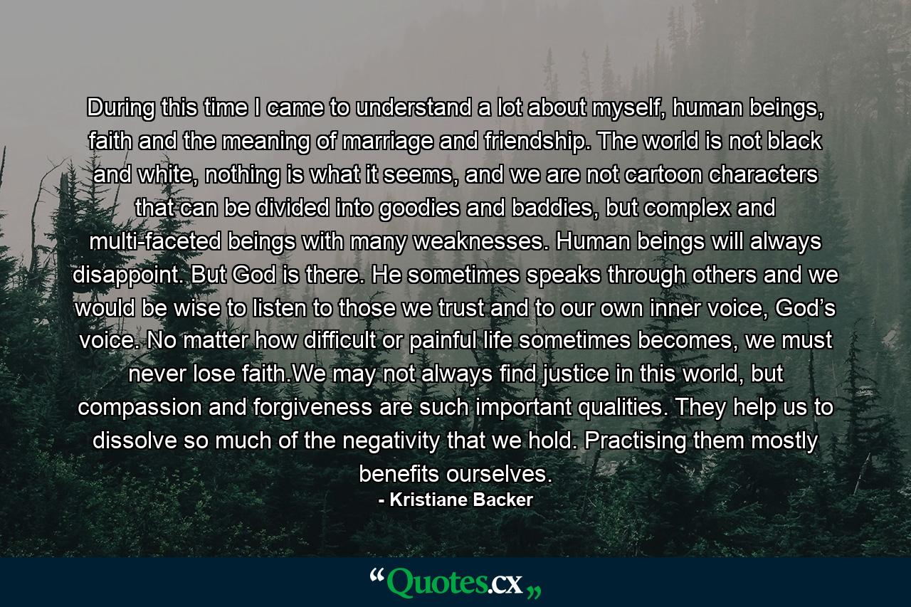 During this time I came to understand a lot about myself, human beings, faith and the meaning of marriage and friendship. The world is not black and white, nothing is what it seems, and we are not cartoon characters that can be divided into goodies and baddies, but complex and multi-faceted beings with many weaknesses. Human beings will always disappoint. But God is there. He sometimes speaks through others and we would be wise to listen to those we trust and to our own inner voice, God’s voice. No matter how difficult or painful life sometimes becomes, we must never lose faith.We may not always find justice in this world, but compassion and forgiveness are such important qualities. They help us to dissolve so much of the negativity that we hold. Practising them mostly benefits ourselves. - Quote by Kristiane Backer