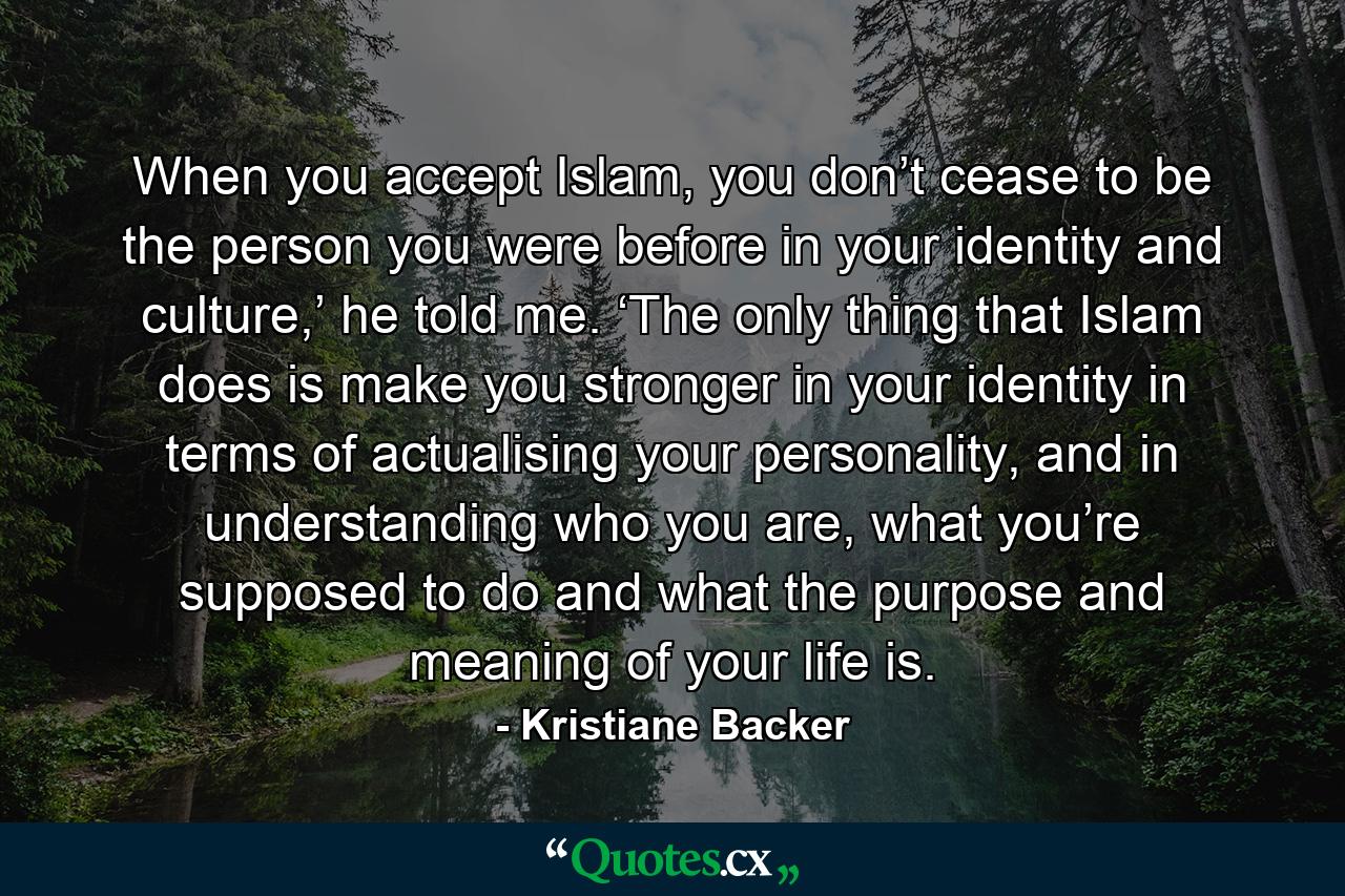 When you accept Islam, you don’t cease to be the person you were before in your identity and culture,’ he told me. ‘The only thing that Islam does is make you stronger in your identity in terms of actualising your personality, and in understanding who you are, what you’re supposed to do and what the purpose and meaning of your life is. - Quote by Kristiane Backer