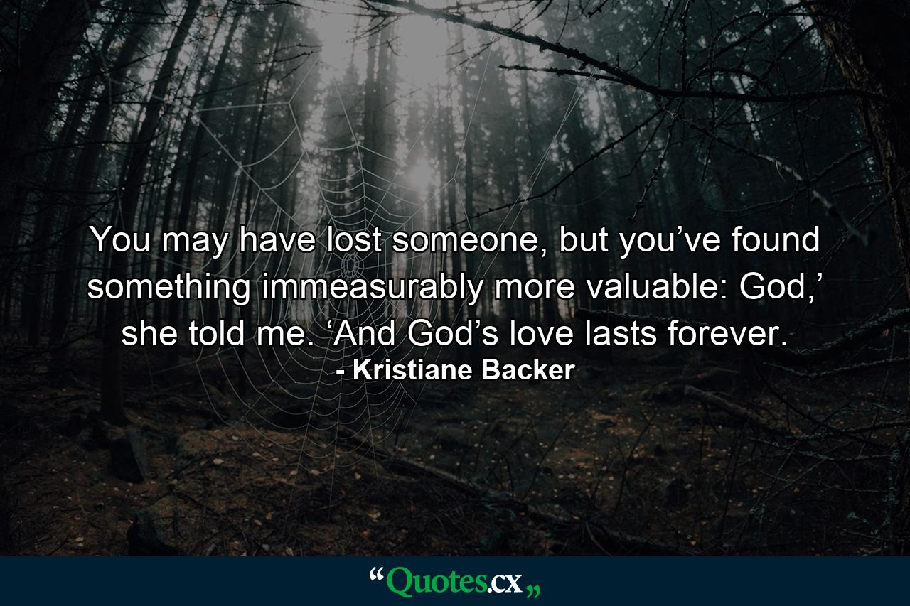 You may have lost someone, but you’ve found something immeasurably more valuable: God,’ she told me. ‘And God’s love lasts forever. - Quote by Kristiane Backer