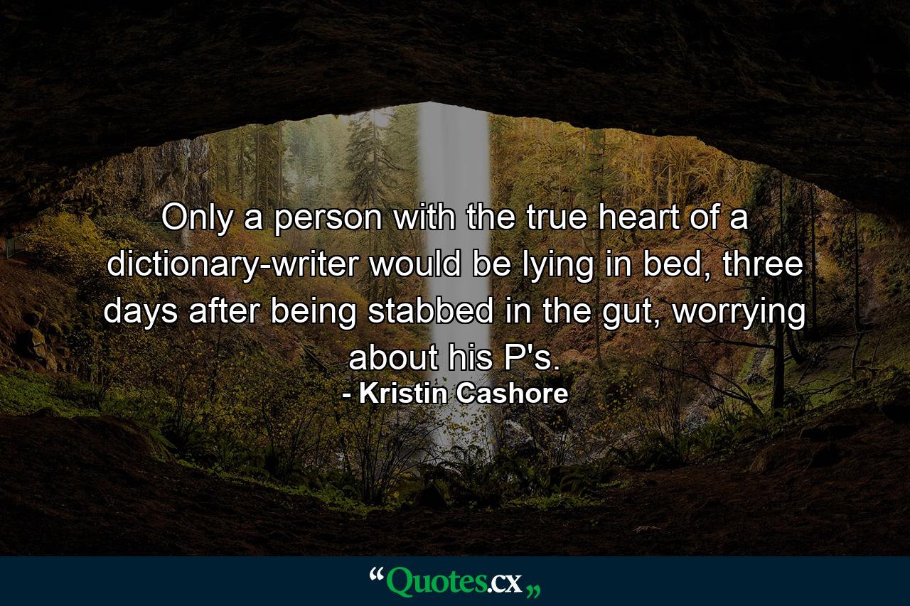 Only a person with the true heart of a dictionary-writer would be lying in bed, three days after being stabbed in the gut, worrying about his P's. - Quote by Kristin Cashore