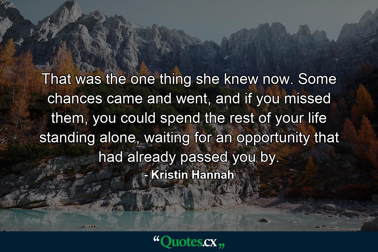 That was the one thing she knew now. Some chances came and went, and if you missed them, you could spend the rest of your life standing alone, waiting for an opportunity that had already passed you by. - Quote by Kristin Hannah