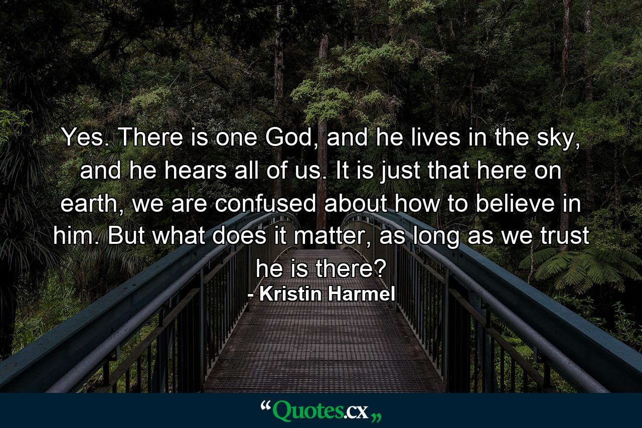 Yes. There is one God, and he lives in the sky, and he hears all of us. It is just that here on earth, we are confused about how to believe in him. But what does it matter, as long as we trust he is there? - Quote by Kristin Harmel