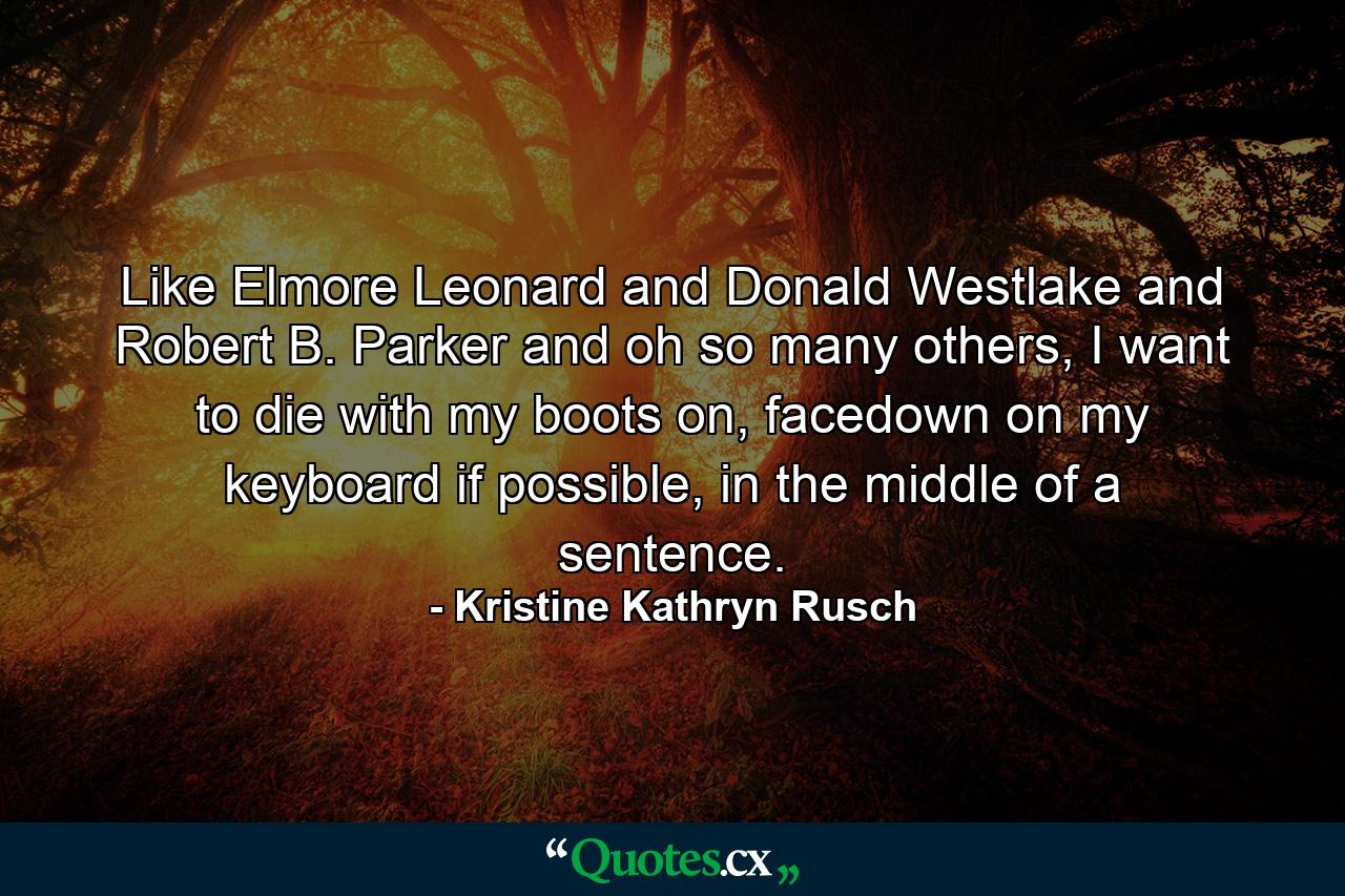 Like Elmore Leonard and Donald Westlake and Robert B. Parker and oh so many others, I want to die with my boots on, facedown on my keyboard if possible, in the middle of a sentence. - Quote by Kristine Kathryn Rusch