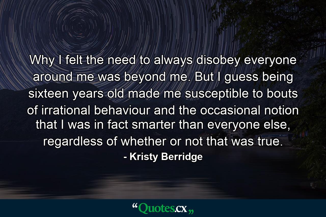 Why I felt the need to always disobey everyone around me was beyond me. But I guess being sixteen years old made me susceptible to bouts of irrational behaviour and the occasional notion that I was in fact smarter than everyone else, regardless of whether or not that was true. - Quote by Kristy Berridge