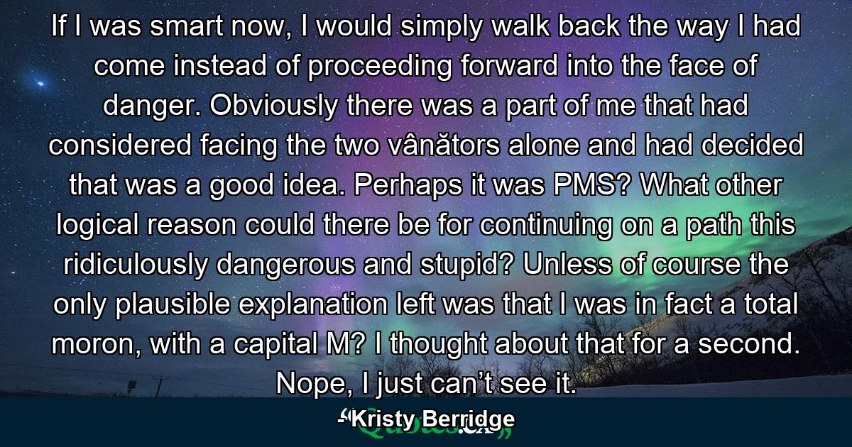 If I was smart now, I would simply walk back the way I had come instead of proceeding forward into the face of danger. Obviously there was a part of me that had considered facing the two vânătors alone and had decided that was a good idea. Perhaps it was PMS? What other logical reason could there be for continuing on a path this ridiculously dangerous and stupid? Unless of course the only plausible explanation left was that I was in fact a total moron, with a capital M? I thought about that for a second. Nope, I just can’t see it. - Quote by Kristy Berridge