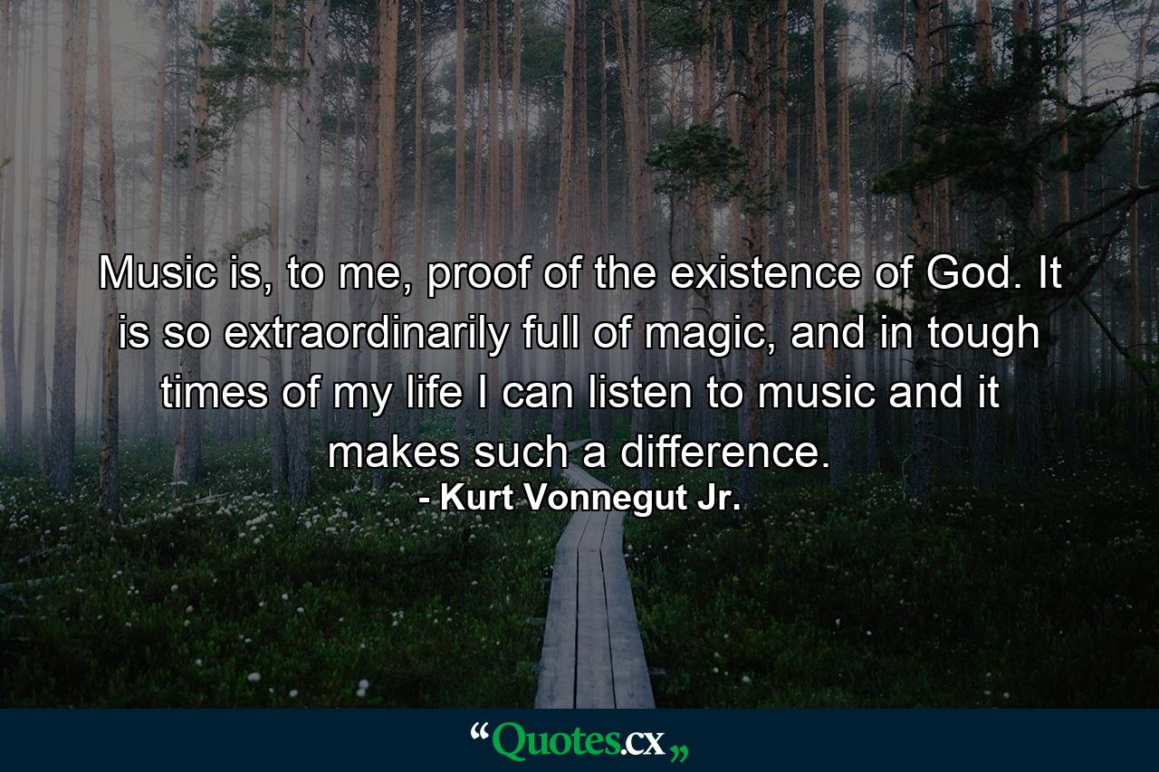 Music is, to me, proof of the existence of God. It is so extraordinarily full of magic, and in tough times of my life I can listen to music and it makes such a difference. - Quote by Kurt Vonnegut Jr.