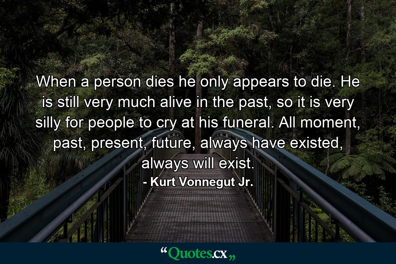 When a person dies he only appears to die. He is still very much alive in the past, so it is very silly for people to cry at his funeral. All moment, past, present, future, always have existed, always will exist. - Quote by Kurt Vonnegut Jr.