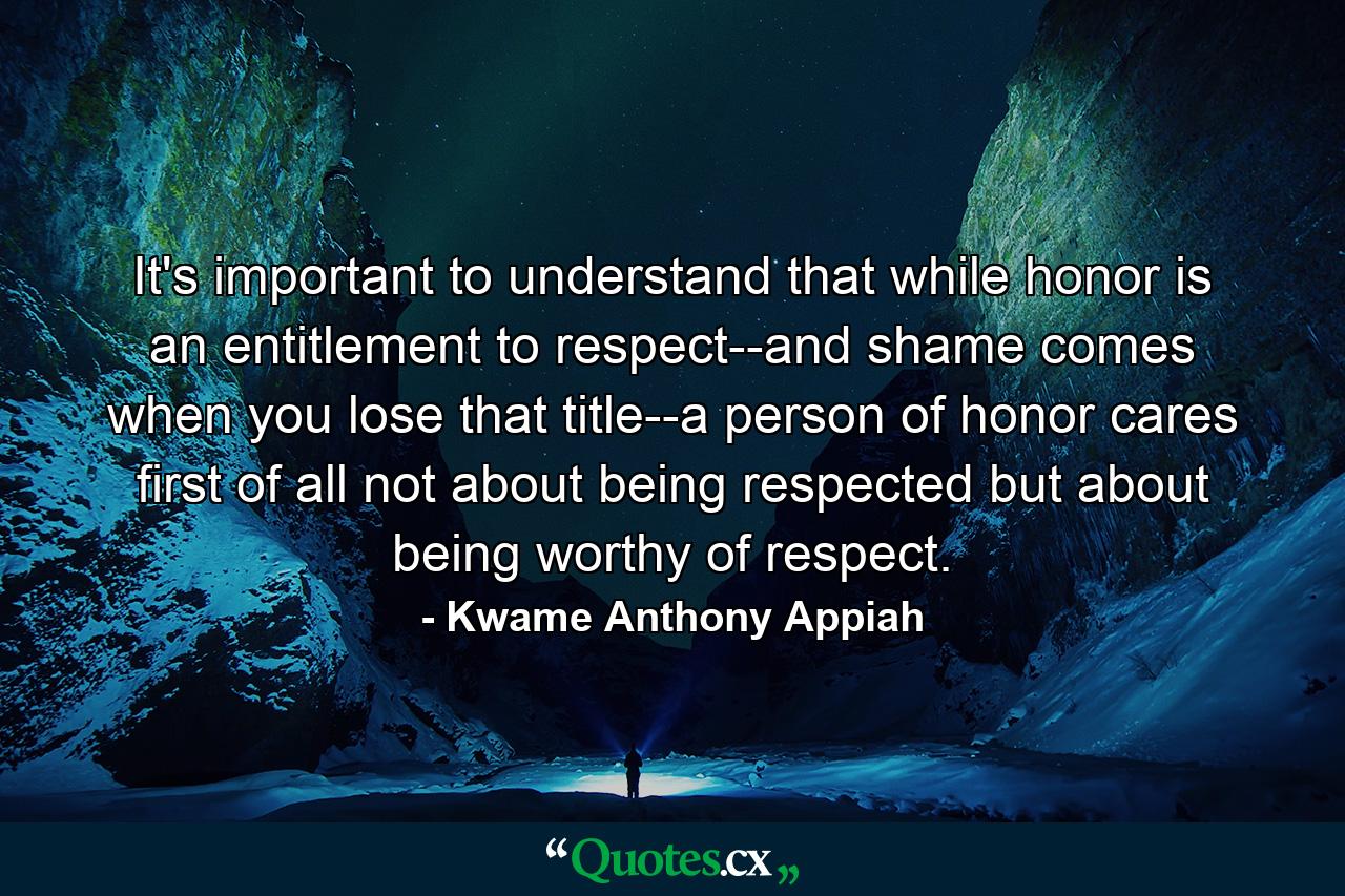 It's important to understand that while honor is an entitlement to respect--and shame comes when you lose that title--a person of honor cares first of all not about being respected but about being worthy of respect. - Quote by Kwame Anthony Appiah