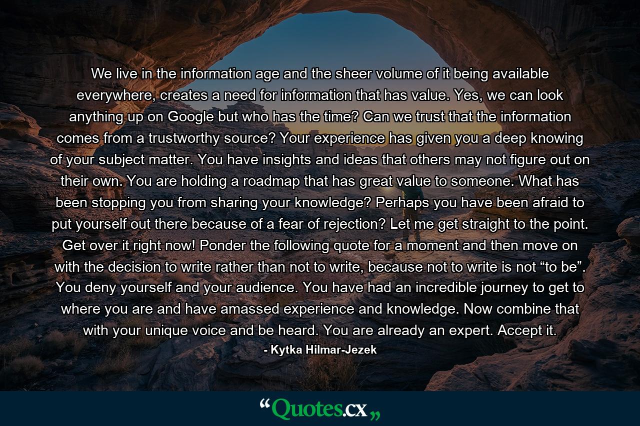 We live in the information age and the sheer volume of it being available everywhere, creates a need for information that has value. Yes, we can look anything up on Google but who has the time? Can we trust that the information comes from a trustworthy source? Your experience has given you a deep knowing of your subject matter. You have insights and ideas that others may not figure out on their own. You are holding a roadmap that has great value to someone. What has been stopping you from sharing your knowledge? Perhaps you have been afraid to put yourself out there because of a fear of rejection? Let me get straight to the point. Get over it right now! Ponder the following quote for a moment and then move on with the decision to write rather than not to write, because not to write is not “to be”. You deny yourself and your audience. You have had an incredible journey to get to where you are and have amassed experience and knowledge. Now combine that with your unique voice and be heard. You are already an expert. Accept it. - Quote by Kytka Hilmar-Jezek