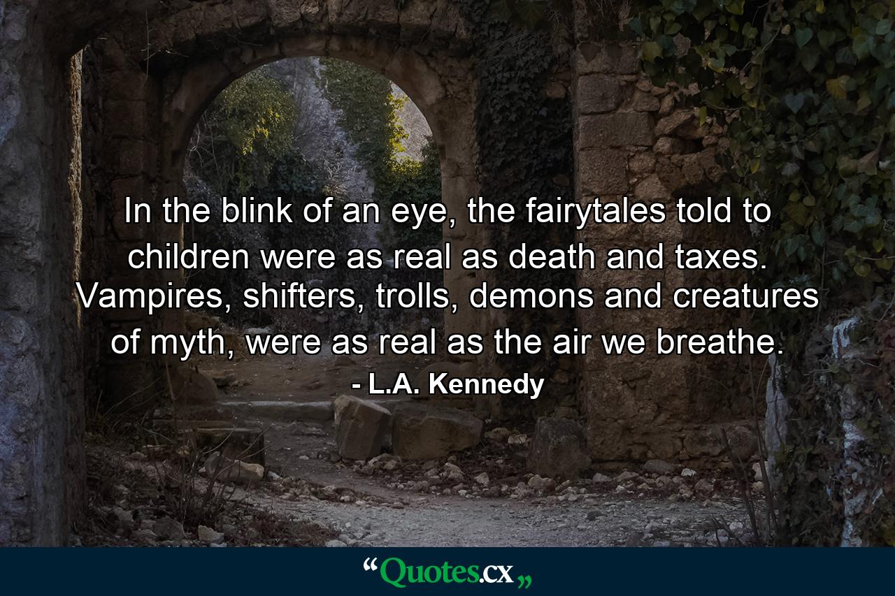 In the blink of an eye, the fairytales told to children were as real as death and taxes. Vampires, shifters, trolls, demons and creatures of myth, were as real as the air we breathe. - Quote by L.A. Kennedy